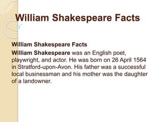 William Shakespeare Facts
William Shakespeare Facts
William Shakespeare was an English poet,
playwright, and actor. He was born on 26 April 1564
in Stratford-upon-Avon. His father was a successful
local businessman and his mother was the daughter
of a landowner.
 