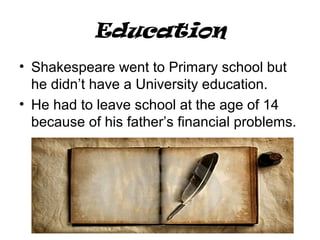 Education
• Shakespeare went to Primary school but
he didn’t have a University education.
• He had to leave school at the age of 14
because of his father’s financial problems.
 