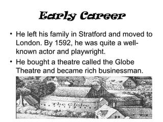 Early Career
• He left his family in Stratford and moved to
London. By 1592, he was quite a well-
known actor and playwright.
• He bought a theatre called the Globe
Theatre and became rich businessman.
 