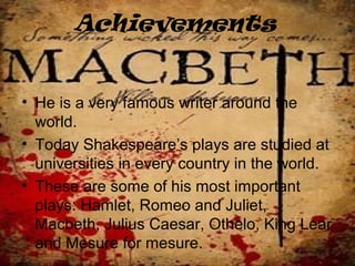 Achievements
• He is a very famous writer around the
world.
• Today Shakespeare’s plays are studied at
universities in every country in the world.
• These are some of his most important
plays: Hamlet, Romeo and Juliet,
Macbeth, Julius Caesar, Othelo, King Lear
and Mesure for mesure.
 