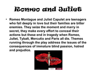 Romeo and Juliet
• Romeo Montague and Juliet Capulet are teenagers
who fall deeply in love but their families are bitter
enemies. They seize the moment and marry in
secret, they make every effort to conceal their
actions but these end in tragedy when Romeo,
Juliet, Tybalt, Mercutio and Paris all die. Themes
running through the play address the issues of the
consequences of immature blind passion, hatred
and prejudice.
 