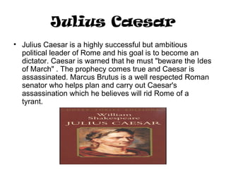 Julius Caesar
• Julius Caesar is a highly successful but ambitious
political leader of Rome and his goal is to become an
dictator. Caesar is warned that he must "beware the Ides
of March" . The prophecy comes true and Caesar is
assassinated. Marcus Brutus is a well respected Roman
senator who helps plan and carry out Caesar's
assassination which he believes will rid Rome of a
tyrant.
 