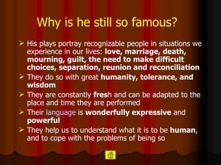 Why is he still so famous?   His plays portray recognizable people in situations we experience in our lives:  love, marriage, death, mourning, guilt, the need to make difficult choices, separation, reunion and reconciliation   They do so with great  humanity, tolerance, and wisdom  They are constantly  fres h and can be adapted to the place and time they are performed  Their  language  is  wonderfully expressive  and  powerful   They help us to understand what it is to be   human , and to cope with the problems of being so   