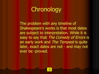 Chronology The problem with any timeline of Shakespeare's works is that most dates are subject to interpretation. While it is easy to say that  The Comedy of Errors  is an early work and  The Tempest  is quite later, exact dates are not - and may not ever be -proved.  