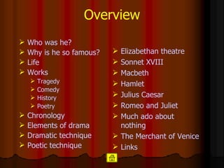 Overview Who was he? Why is he so famous? Life Works Tragedy Comedy History Poetry Chronology Elements of drama Dramatic technique Poetic technique Elizabethan   theatre Sonnet  XVIII Macbeth Hamlet   Julius   Caesar Romeo and  Juliet Much   ado   about   nothing The Merchant of  Venice Links 