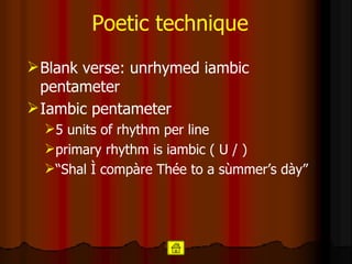 Poetic technique Blank verse: unrhymed iambic pentameter  Iambic pentameter   5 units of rhythm per line  primary rhythm is iambic ( U / ) “ Shal Ì compàre Thée to a sùmmer’s dày” 