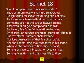 Sonnet 18 Shall I compare thee to a summer's day?  Thou art more lovely and more temperate: Rough winds do shake the darling buds of May,  And summer's lease hath all too short a date: Sometime too hot the eye of heaven shines,  And often is his gold complexion dimm'd;  And every fair from fair sometime declines,  By chance, or nature's changing course un-trimm'd; But thy eternal summer shall not fade,  Nor lose possession of that fair thou ow'st,  Nor shall death brag thou wander'st in his shade, When in eternal lines to time thou grow'st;  So long as men can breathe, or eyes can see,  So long lives this, and this gives life to thee   