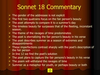 Sonnet 18 Commentary The gender of the addressee is not explicit   The first two quatrains focus on the fair person’s beauty   The poet attempts to compare it to a summer’s day The timeless beauty far surpasses that of the fleeting, inconstant season. The theme of the ravages of time predominates The poet is eternalizing the fair person’s beauty in his verse   The poet describes summer as a season of extremes and disappointments   These imperfections contrast sharply with the poet’s description of the fair person   In line 12 we find the poet’s solution  The poet plans to capture the fair persons’s beauty in his verse   The poem will withstand the ravages of time   Summer as a metaphor for youth, or perhaps beauty  or both 