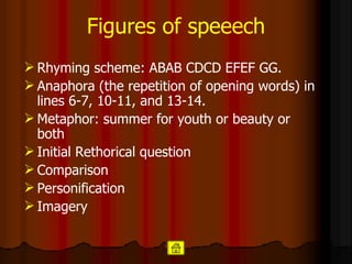 Figures of speeech Rhyming scheme:  ABAB CDCD EFEF GG.  Anaphora (the repetition of opening words) in lines 6-7, 10-11, and 13-14.   Metaphor: summer for youth or beauty or both Initial Rethorical question Comparison Personification Imagery 