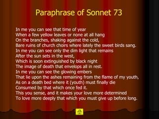 Paraphrase   of Sonnet 73 In me you can see that time of year When a few yellow leaves or none at all hang On the branches, shaking against the cold, Bare ruins of church choirs where lately the sweet birds sang. In me you can see only the dim light that remains After the sun sets in the west, Which is soon extinguished by black night The image of death that envelops all in rest. In me you can see the glowing embers That lie upon the ashes remaining from the flame of my youth, As on a death bed where it (youth) must finally die Consumed by that which once fed it. This you sense, and it makes your love more determined To love more deeply that which you must give up before long.   