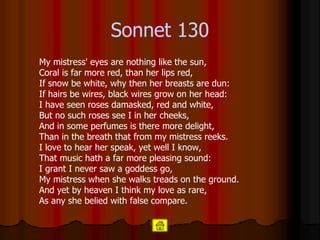 Sonnet  130 My mistress' eyes are nothing like the sun, Coral is far more red, than her lips red, If snow be white, why then her breasts are dun: If hairs be wires, black wires grow on her head: I have seen roses damasked, red and white, But no such roses see I in her cheeks, And in some perfumes is there more delight, Than in the breath that from my mistress reeks. I love to hear her speak, yet well I know, That music hath a far more pleasing sound: I grant I never saw a goddess go, My mistress when she walks treads on the ground. And yet by heaven I think my love as rare, As any she belied with false compare.  