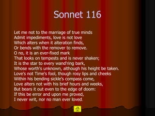 Sonnet  116 Let me not to the marriage of true minds Admit impediments, love is not love Which alters when it alteration finds, Or bends with the remover to remove. O no, it is an ever-fixed mark That looks on tempests and is never shaken; It is the star to every wand'ring bark, Whose worth's unknown, although his height be taken. Love's not Time's fool, though rosy lips and cheeks Within his bending sickle's compass come, Love alters not with his brief hours and weeks, But bears it out even to the edge of doom: If this be error and upon me proved, I never writ, nor no man ever loved .  
