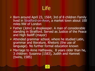 Life Born around April 23, 1564; 3rd of 8 children Family lived in  Stratford-on-Avon , a market town about 100 miles NW of London  Father (John) a shopkeeper. A man of considerable standing in Stratford. Served as Justice of the Peace and High Bailiff (mayor) Attended grammar school, where he studied Latin, grammar and literature, Rhetoric (the use of language). No further formal education known Marriage to Anne Hathaway,  8 years older than he,  3 children: Susanna (1583), Judith and Hamnet (twins, 1585)  