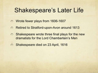 Shakespeare’s Later LifeWrote fewer plays from 1606-1607Retired to Stratford-upon-Avon around 1613Shakespeare wrote three final plays for the new dramatists for the Lord Chamberlain’s MenShakespeare died on 23 April, 1616