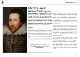 Literary Lives:
William Shakespeare
William Shakespeare is regarded as one of the
greatest playwrights in English literary history.
Although he died over 400 years ago, his works
continue to be widely performed today and are a
compulsory part of the curriculum in many schools.
There are more than 400 feature films of his plays,
and his works have been translated into over 118
languages. He is the best-selling writer of all time,
with estimated sales of up to four billion books.
Early Life
William Shakespeare was born in Stratford-upon-Avon
in Warwickshire. The exact date of his birth is unknown,
but he was baptised on 26th April 1564. In Renaissance
England, babies were usually baptised within days of
being born, so his birthday is celebrated on 23rd April.
William was the son of John and Mary Shakespeare.
His father was a glove-maker and merchant, and was
a well-known figure in Stratford-upon-Avon, a small
market town. He held many positions of responsibility
within the town, including an office equivalent to
that of mayor today. William’s mother came from a
farm in Wilmcote, just outside Stratford-upon-Avon.
The Shakespeares had eight children, although three
of them died very young; William was the eldest
surviving male.
William was educated at the local grammar school,
where he would have learnt to read and write; he
also got a good grounding in classical Greek and Latin
literature, which he would later put to use in his plays.
Relatively little is known about his life as a young man,
but there are stories that he got himself into a few
scrapes – including stealing a deer from the grounds of
a local manor house!
In 1582, when he was eighteen, William married
Anne Hathaway, a twenty-six-year-old local woman.
The marriage appears to have been arranged in
haste; only one set of banns (the notification of a
marriage, usually read out three times in church)
were read. A mere six months later, Anne gave birth
to their first child, Susanna. Two further children
followed: Judith and Hamnet. Sadly, Hamnet died
in 1596.
William Shakespeare is regarded as one
of the greatest playwrights in English
literary history.
1 of 4
 