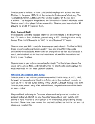 Shakespeare is believed to have collaborated on plays with authors like John
Fletcher. In the years 1613–1614, they co-wrote Shakespeare’s final play, The
Two Noble Kinsmen. Additionally, they worked together on the lost play,
Cardenio. The Raigne of King Edward the Third and Sir Thomas More are two of
Shakespeare’s other plays that were co-written. Shakespeare has a total of 41
plays to his credit, if you count them.
Older Age and Death
Shakespeare started to possess additional land in Stratford at the beginning of
the 17th century. John, his father, passed away in 1601, leaving him the family
house. Then, for 320 pounds, in 1602, he bought around 107 acres.
Shakespeare paid 440 pounds for leases on property close to Stratford in 1605;
these properties afterwards increased in value and brought in 60 pounds
annually for Shakespeare. He became an entrepreneur as well as an artist as a
result, and academics think that the investments allowed him the undisturbed
time to create his plays.
Shakespeare is said to have ceased performing in The King’s Men plays a few
years earlier, about 1603, and instead turned his attention to creating plays. He
most likely lived his last three years in Stratford.
When did Shakespeare pass away?
Shakespeare is said to have passed away on his 52nd birthday, April 23, 1616;
however, some academics think this is fiction. According to church records, on
April 25, 1616, he was buried at Holy Trinity Church. Although many people think
Shakespeare passed away after a short illness, the precise reason of his death
remains unclear.
He gave his oldest daughter Susanna, who was already married, most of his
property in his will. He left his wife Anne his “second-best bed,” but she only
seems to have received a small portion of his inheritance, despite being entitled
to a third. There have been rumors that she had lost favor or that the pair was not
close as a result of this.
 
