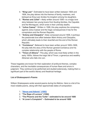 4. “King Lear”: Estimated to have been written between 1605 and
1606, the play delves into the themes of family, madness, and
betrayal as King Lear divides his kingdom among his daughters.
5. “Romeo and Juliet”—likely written around 1595—is a tragic love
story between two young lovers from feuding families, the Capulets
and the Montagues, which ends in their untimely deaths.
6. “Julius Caesar”: Written in 1599, this play explores the conspiracy
against Julius Caesar and the tragic consequences it has for the
conspirators and the Roman Republic.
7. “Antony and Cleopatra”: likely composed around 1606, it portrays
the passionate love affair between Mark Antony and Cleopatra,
which ultimately leads to their downfall and the end of the Roman
Republic.
8. “Coriolanus”: Believed to have been written around 1605–1608,
the play tells the story of the Roman general Coriolanus and his
complex relationship with the people of Rome.
9. “Timon of Athens”: This play, which was most likely written in the
early 1600s, follows the tragic fall of Timon, a generous and wealthy
Athenian who falls into ruin.
These tragedies are known for their exploration of profound themes, complex
characters, and the inevitable consequences of human flaws and errors in
judgment. They continue to be performed and studied extensively, making them a
significant part of the world’s literary and theatrical heritage.
List of Shakespeare’s Poems
William Shakespeare wrote several poems during his lifetime. Here is a list of his
most notable poems, along with their approximate dates of composition:
1. “Venus and Adonis” (1593)
2. “The Rape of Lucrece” (1594)
3. “The Phoenix and the Turtle”: estimated to be around 1600
4. “A Lover’s Complaint” – Estimated to be around 1609
 