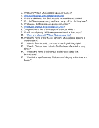 2. What were William Shakespeare’s parents’ names?
3. How many siblings did Shakespeare have?
4. Where is it believed that Shakespeare received his education?
5. Who did Shakespeare marry, and how many children did they have?
6. What career did Shakespeare pursue in London?
7. What types of plays did Shakespeare write?
8. Can you name a few of Shakespeare’s famous works?
9. What forms of poetry did Shakespeare write aside from plays?
10. When and where did William Shakespeare die?
11.What is the name of the theater company Shakespeare became a
shareholder in?
12. How did Shakespeare contribute to the English language?
13. Why did Shakespeare retire to Stratford-upon-Avon in the early
1610s?
14. What is the name of the famous theater associated with
Shakespeare?
15. What is the significance of Shakespeare’s legacy in literature and
theater?
 