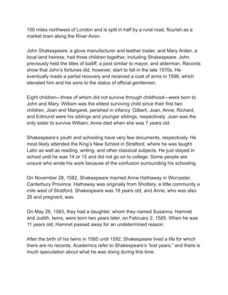 100 miles northwest of London and is split in half by a rural road, flourish as a
market town along the River Avon.
John Shakespeare, a glove manufacturer and leather trader, and Mary Arden, a
local land heiress, had three children together, including Shakespeare. John
previously held the titles of bailiff, a post similar to mayor, and alderman. Records
show that John’s fortunes did, however, start to fall in the late 1570s. He
eventually made a partial recovery and received a coat of arms in 1596, which
elevated him and his sons to the status of official gentlemen.
Eight children—three of whom did not survive through childhood—were born to
John and Mary. William was the eldest surviving child since their first two
children, Joan and Margaret, perished in infancy. Gilbert, Joan, Anne, Richard,
and Edmund were his siblings and younger siblings, respectively. Joan was the
only sister to survive William; Anne died when she was 7 years old.
Shakespeare’s youth and schooling have very few documents, respectively. He
most likely attended the King’s New School in Stratford, where he was taught
Latin as well as reading, writing, and other classical subjects. He just stayed in
school until he was 14 or 15 and did not go on to college. Some people are
unsure who wrote his work because of the confusion surrounding his schooling.
On November 28, 1582, Shakespeare married Anne Hathaway in Worcester,
Canterbury Province. Hathaway was originally from Shottery, a little community a
mile west of Stratford. Shakespeare was 18 years old, and Anne, who was also
26 and pregnant, was
On May 26, 1583, they had a daughter, whom they named Susanna. Hamnet
and Judith, twins, were born two years later, on February 2, 1585. When he was
11 years old, Hamnet passed away for an undetermined reason.
After the birth of his twins in 1585 until 1592, Shakespeare lived a life for which
there are no records. Academics refer to Shakespeare’s “lost years,” and there is
much speculation about what he was doing during this time.
 