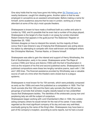 One story holds that he may have gone into hiding when Sir Thomas Lucy, a
nearby landowner, caught him stealing game. Another option is that he was
employed in Lancashire as an assistant schoolmaster. Before making a name for
himself, some academics assume that he was in London, working as a horse
attendant at some of the city’s most upscale theaters.
Shakespeare is known to have made a livelihood both as a writer and actor in
London by 1592, and it’s possible that he even had a number of his plays played.
Shakespeare is the target of a few insults in an essay by London dramatist
Robert Greene that appears in the guild journal The Stationers’ Register on
September 20, 1592:
Scholars disagree on how to interpret this remark, but the majority of them
concur that it was Greene’s way of implying that Shakespeare was acting above
his station by attempting to compete with more well-known and intelligent writers
like Christopher Marlowe, Thomas Nashe, or Greene himself.
Shakespeare was able to gain the interest and support of Henry Wriothesley, the
Earl of Southampton, early in his career. Shakespeare wrote The Rape of
Lucrece (1594) and Venus and Adonis (1593) with the Earl of Southampton in
mind as the recipient of his first and second published works. Shakespeare’s first
published compositions were these two lengthy narrative poems, each with 1,194
and 1,855 lines. The financial assistance provided by Wriothesley was a valuable
source of cash at a time when the theaters were closed due to a plague
epidemic.
Shakespeare is most known for his 154 sonnets, which were probably composed
as early as the 1590s and were first published as a compilation in 1609. The Fair
Youth sonnets (the first 126) and the Dark Lady sonnets (the final 28) are two
groupings of sonnets that scholars roughly classify based on two unidentified
issues that Shakespeare tackles. The identities of the aristocratic young man and
perplexing lady are still the subject of conjecture.
Shakespeare began working with Lord Chamberlain’s Men in 1594, the London
acting company where he would remain for the rest of his career. It was widely
regarded as the most significant company of its day and was very well-liked,
eventually going by the name of the King’s Men. Shakespeare may have been a
part of the company’s inception, according to some reports, but he had a crucial
 