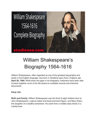 William Shakespeare’s
Biography 1564-1616
William Shakespeare, often regarded as one of the greatest playwrights and
poets in the English language, was born in Stratford-upon-Avon, England, on
April 26, 1564. While there are gaps in his biography, historians have been able
to piece together much of his life based on available records and historical
documents.
Early Life:
Birth and Family: William Shakespeare was the third of eight children born to
John Shakespeare, a glove-maker and local prominent figure, and Mary Arden,
the daughter of a wealthy landowner. He came from a middle-class family in a
market town.
 