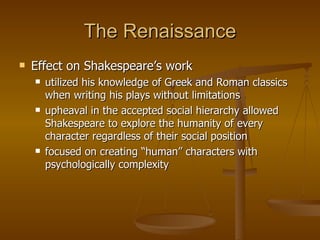 The Renaissance Effect on Shakespeare’s work utilized his knowledge of Greek and Roman classics when writing his plays without limitations upheaval in the accepted social hierarchy allowed Shakespeare to explore the humanity of every character regardless of their social position focused on creating “human” characters with psychologically complexity 