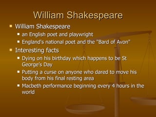 William Shakespeare William Shakespeare an English poet and playwright  England's national poet and the "Bard of Avon"  Interesting facts Dying on his birthday which happens to be St George’s Day Putting a curse on anyone who dared to move his body from his final resting area Macbeth performance beginning every 4 hours in the world  