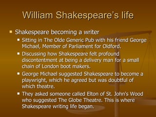 William Shakespeare’s life Shakespeare becoming a writer Sitting in The Olde Generic Pub with his friend George Michael, Member of Parliament for Oldford.  Discussing how Shakespeare felt profound discontentment at being a delivery man for a small chain of London boot makers. George Michael suggested Shakespeare to become a playwright, which he agreed but was doubtful of which theatre.  They asked someone called Elton of St. John's Wood who suggested The Globe Theatre. This is where Shakespeare writing life began. 
