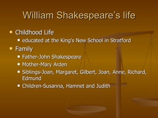 William Shakespeare’s life Childhood Life educated at the King's New School in Stratford  Family Father- John Shakespeare  Mother- Mary Arden  Siblings- Joan, Margaret, Gilbert, Joan, Anne, Richard, Edmund  Children- Susanna, Hamnet and Judith  