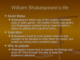 William Shakespeare’s life Social Status Shakespeare's family was of the wealthy merchant class or petty gentry. His mother's family was gentry and Shakespeare worked hard to raise his father's status by getting him a grant of arms. Inspiration Shakespeare loved to write poems when he was younger so he decided to write them for money, but ended up writing more wonderful plays.  Why so popular Shakespeare knows how to express his feelings and gives off hints through the play to keep the audience’s attention 