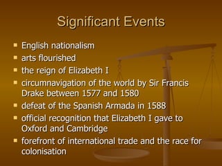 Significant Events English nationalism arts flourished  the reign of Elizabeth I circumnavigation of the world by Sir Francis Drake between 1577 and 1580  defeat of the Spanish Armada in 1588 official recognition that Elizabeth I gave to Oxford and Cambridge forefront of international trade and the race for colonisation  