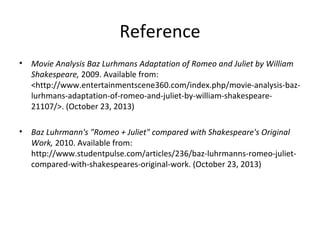 Reference
•

Movie Analysis Baz Lurhmans Adaptation of Romeo and Juliet by William
Shakespeare, 2009. Available from:
<http://www.entertainmentscene360.com/index.php/movie-analysis-bazlurhmans-adaptation-of-romeo-and-juliet-by-william-shakespeare21107/>. (October 23, 2013)

•

Baz Luhrmann's "Romeo + Juliet" compared with Shakespeare's Original
Work, 2010. Available from:
http://www.studentpulse.com/articles/236/baz-luhrmanns-romeo-julietcompared-with-shakespeares-original-work. (October 23, 2013)

 