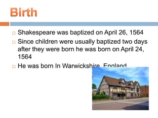 Shakespeare was baptized on April 26, 1564Since children were usually baptized two days after they were born he was born on April 24, 1564He was born In Warwickshire, England  Birth