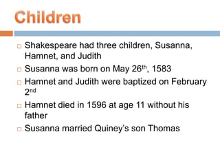 Shakespeare had three children, Susanna, Hamnet, and Judith  Susanna was born on May 26th, 1583Hamnet and Judith were baptized on February 2ndHamnet died in 1596 at age 11 without his fatherSusanna married Quiney’s son Thomas    Children