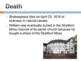 Shakespeare died on April 23, 1616 of sickness or natural causes William was eventually buried in the Stratford tithes chancel of its parish church because he bought a share of the Stratford tithesDeath
