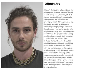 Album Art 
I hadn't decided how I would use the 
data before starting, however once I 
saw the response, I quickly started 
toying with the idea of recreating (or 
remediating) the album covers 
photographically. I thought about my 
husband’s choice and because it 
involved photographing a woman's 
bare breasts I started to wonder who 
might pose for me and then realised I 
could make the project about asking 
my friends to recreate their choices. 
To be inside the album cover. 
I chose the four friends I thought I 
could work with, although one friend 
was unable to pose for me on the 
day we had arranged so I am going 
to come back to this one in the future. 
I was interested in making subtle 
statements about gender in my work 
so this informed my choices as well. 
I found images of the original covers 
(we owned all except one) and used 
them as templates for shooting and 
post-production. 
 