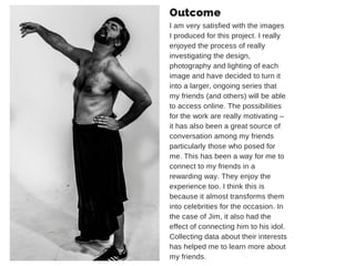 Outcome 
I am very satisfied with the images 
I produced for this project. I really 
enjoyed the process of really 
investigating the design, 
photography and lighting of each 
image and have decided to turn it 
into a larger, ongoing series that 
my friends (and others) will be able 
to access online. The possibilities 
for the work are really motivating – 
it has also been a great source of 
conversation among my friends 
particularly those who posed for 
me. This has been a way for me to 
connect to my friends in a 
rewarding way. They enjoy the 
experience too. I think this is 
because it almost transforms them 
into celebrities for the occasion. In 
the case of Jim, it also had the 
effect of connecting him to his idol. 
Collecting data about their interests 
has helped me to learn more about 
my friends. 
 