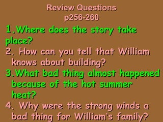 Review QuestionsReview Questions
p256-260p256-260
1.1.Where does the story takeWhere does the story take
place?place?
2. How can you tell that William2. How can you tell that William
knows about building?knows about building?
3.What bad thing almost happened3.What bad thing almost happened
because of the hot summerbecause of the hot summer
heat?heat?
4. Why were the strong winds a4. Why were the strong winds a
bad thing for Williambad thing for William’’s family?s family?
 