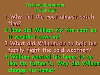 Review QuestionsReview Questions
p 261-265p 261-265
1.1.Why did the roof almost catchWhy did the roof almost catch
fire?fire?
2.How did William fix the roof so2.How did William fix the roof so
it wouldnit wouldn’’t cave in?t cave in?
3.What did William do to help his3.What did William do to help his
family fight the cold weather?family fight the cold weather?
4.William wanted his home to be4.William wanted his home to be
like his father's. Why did Williamlike his father's. Why did William
change his home?change his home?
 