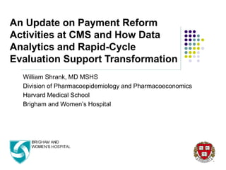 William Shrank, MD MSHS
Division of Pharmacoepidemiology and Pharmacoeconomics
Harvard Medical School
Brigham and Women’s Hospital
An Update on Payment Reform
Activities at CMS and How Data
Analytics and Rapid-Cycle
Evaluation Support Transformation
 