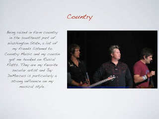 Country

 Being raised in farm country
  in the southeast part of
 Washington State, a lot of
    my friends listened to
Country Music and my cousin
  got me hooked on Rascal
 Flatts. They are my favorite
    secular artist and Jay
 DeMarcus is particularly a
   strong influence on my
        musical style.          http://www.(lickr.com/photos/copa41/36928232/sizes/o/in/photostream/
 