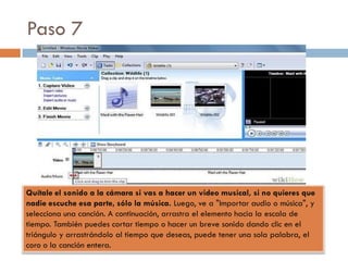 Paso 7
Quítale el sonido a la cámara si vas a hacer un video musical, si no quieres que
nadie escuche esa parte, sólo la música. Luego, ve a "Importar audio o música", y
selecciona una canción. A continuación, arrastra el elemento hacia la escala de
tiempo. También puedes cortar tiempo o hacer un breve sonido dando clic en el
triángulo y arrastrándolo al tiempo que deseas, puede tener una sola palabra, el
coro o la canción entera.
 