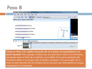 Paso 8
Añade un título o los créditos haciendo clic en el enlace correspondiente en el
panel izquierdo. Para agregar créditos, hay una gran barra vacía en el formulario,
ahí puedes poner el titulo de la película o los créditos. En la parte izquierda del
formulario deben ir los cargos como el director, productor o los personajes. Por lo
tanto, al lado derecho irían los nombres de las personas que desempeñan los cargos
mencionados a la izquierda.
 