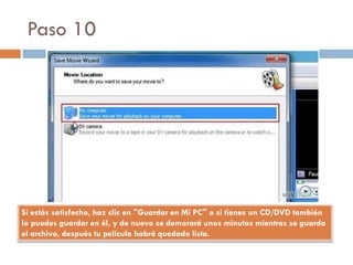 Paso 10
Si estás satisfecho, haz clic en "Guardar en Mi PC" o si tienes un CD/DVD también
lo puedes guardar en él, y de nuevo se demorará unos minutos mientras se guarda
el archivo, después tu película habrá quedado lista.
 