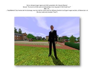 Det er såmænd ingen rigere end USA’s præsident, Mr. BarackObama!Barack: ”Du kunne vel ikke være så elskværdig at vise mig vejen til det hvide hus?”Øøh.. Eh... …*skyldfølelse* (har hentet det fra Exchange, men har haft for travlt med min Williams familie til at få gjort noget ved det, så Obama bor i et lille skur nede ved stranden *host*)