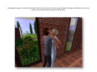 Den følgende morgen er Jonathan ude af døren inden resten af huset er kommet op og han løber den lange vej til Maikens hus hvor han kaster sig i armene på hende sekundet hun åbner døren.