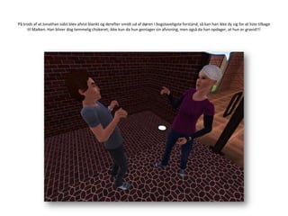 På trods af at Jonathan sidst blev afvist blankt og derefter smidt ud af døren i bogstaveligste forstand, så kan han ikke dy sig for at liste tilbage til Maiken. Han bliver dog temmelig chokeret; ikke kun da hun gentager sin afvisning, men også da han opdager, at hun er gravid!!!