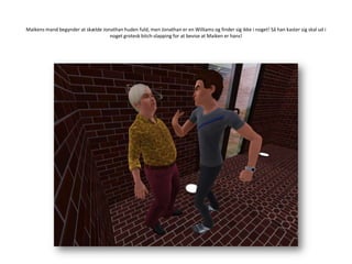 Maikens mand begynder at skælde Jonathan huden fuld, men Jonathan er en Williams og finder sig ikke i noget! Så han kaster sig skal ud i noget grotesk bitch-slapping for at bevise at Maiken er hans!