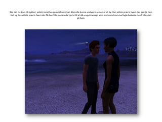 Når det nu kom til stykket, vidste Jonathan præcis hvem han ikke ville kunne undvære resten af sit liv. Han vidste præcis hvem der gjorde ham hel, og han vidste præcis hvem der fik han lille pixelerede hjerte til at slå uregelmæssigt som om tusind sommerfugle baskede rundt i brystet på ham.