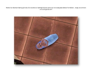 Maiken har åbenbart født og på trods af at Jonathan er lykkeligt forlovet nærer han vist stadig dybe følelser for Maiken..  Aargh, de simmere er til at få grå hår af!?